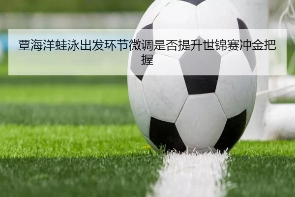 覃海洋蛙泳出发环节微调是否提升世锦赛冲金把握