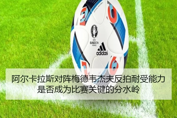 阿尔卡拉斯对阵梅德韦杰夫反拍耐受能力是否成为比赛关键的分水岭