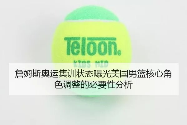 詹姆斯奥运集训状态曝光美国男篮核心角色调整的必要性分析